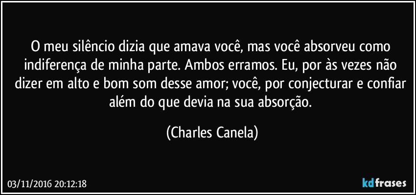 O meu silêncio dizia que amava você, mas você absorveu como indiferença de minha parte. Ambos erramos. Eu, por às vezes não dizer em alto e bom som desse amor; você, por conjecturar e confiar além do que devia na sua absorção. (Charles Canela)