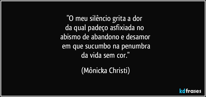 "O meu silêncio grita a dor 
da qual padeço asfixiada no 
abismo de abandono e desamor
 em que sucumbo na penumbra
 da vida sem cor." (Mônicka Christi)