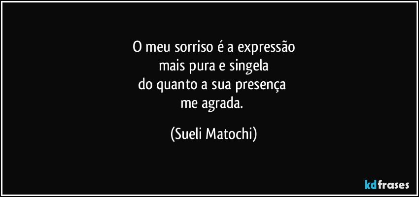 O meu sorriso é a expressão
mais pura e singela
do quanto a sua presença 
me agrada. (Sueli Matochi)