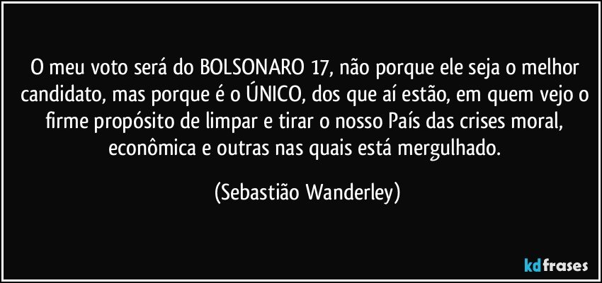 O meu voto será do BOLSONARO 17, não porque ele seja o melhor candidato, mas porque é o ÚNICO, dos que aí estão, em quem vejo o firme propósito de limpar e tirar o nosso País das crises moral, econômica e outras nas quais está mergulhado. (Sebastião Wanderley)
