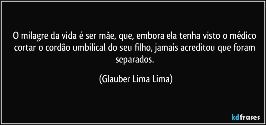 O milagre da vida é ser mãe, que, embora ela tenha visto o médico cortar o cordão umbilical do seu filho, jamais acreditou que foram separados. (Glauber Lima Lima)