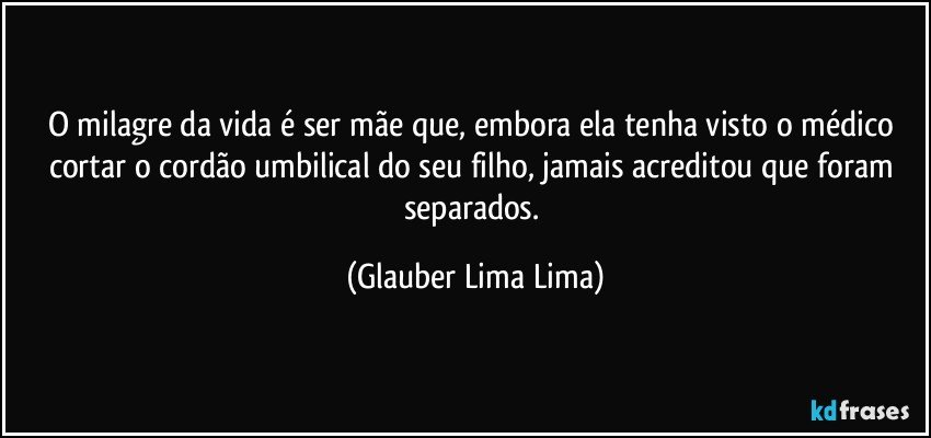 O milagre da vida é ser mãe que, embora ela tenha visto o médico cortar o cordão umbilical do seu filho, jamais acreditou que foram separados. (Glauber Lima Lima)