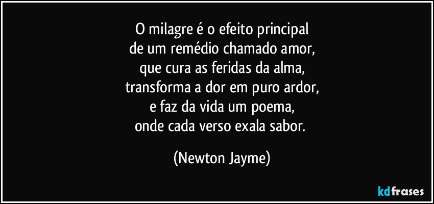 O milagre é o efeito principal
de um remédio chamado amor,
que cura as feridas da alma,
transforma a dor em puro ardor,
e faz da vida um poema,
onde cada verso exala sabor. (Newton Jayme)