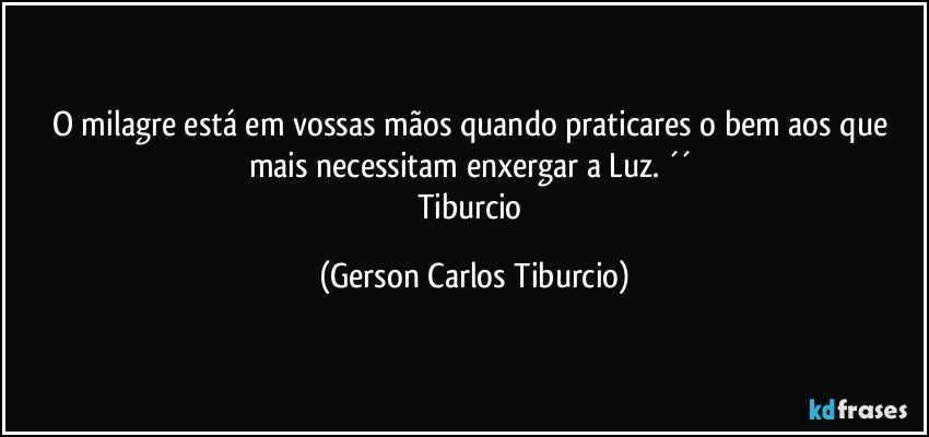 O milagre está em vossas mãos quando praticares o bem aos que mais necessitam enxergar a Luz. ´´ 
Tiburcio (Gerson Carlos Tiburcio)