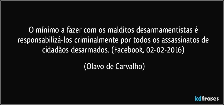 O mínimo a fazer com os malditos desarmamentistas é responsabilizá-los criminalmente por todos os assassinatos de cidadãos desarmados. (Facebook, 02-02-2016) (Olavo de Carvalho)