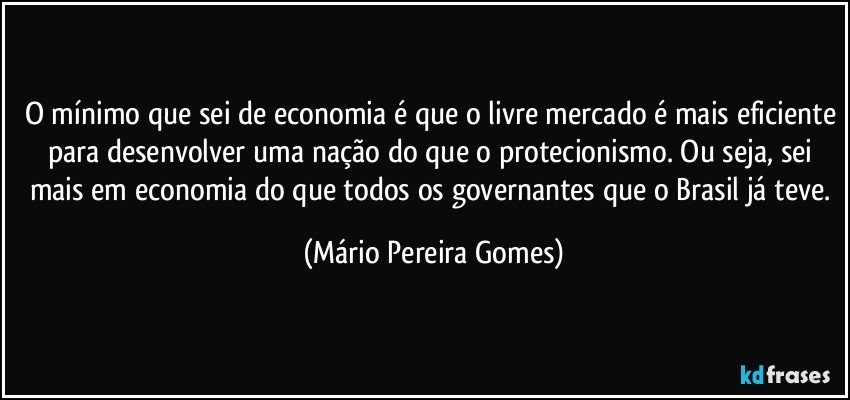 O mínimo que sei de economia é que o livre mercado é mais eficiente para desenvolver uma nação do que o protecionismo. Ou seja, sei mais em economia do que todos os governantes que o Brasil já teve. (Mário Pereira Gomes)