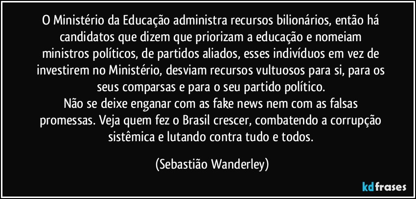 O Ministério da Educação administra recursos bilionários, então há candidatos que dizem que priorizam a educação e nomeiam ministros políticos, de partidos aliados, esses indivíduos em vez de investirem no Ministério, desviam recursos vultuosos para si, para os seus comparsas e para o seu partido político. 
Não se deixe enganar com as fake news nem com as falsas promessas. Veja quem fez o Brasil crescer, combatendo a corrupção sistêmica e lutando contra tudo e todos. (Sebastião Wanderley)