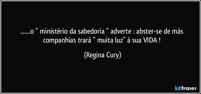 ...o " ministério da sabedoria "  adverte   : abster-se de más companhias trará " muita  luz"   à sua VIDA ! (Regina Cury)