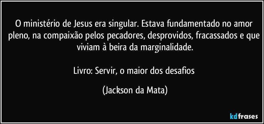 O ministério de Jesus era singular. Estava fundamentado no amor pleno, na compaixão pelos pecadores, desprovidos, fracassados e que viviam à beira da marginalidade.

Livro: Servir, o maior dos desafios (Jackson da Mata)