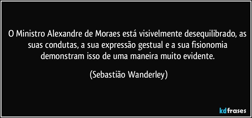 O Ministro Alexandre de Moraes está visivelmente desequilibrado, as suas condutas, a sua expressão gestual e a sua fisionomia demonstram isso de uma maneira muito evidente. (Sebastião Wanderley)