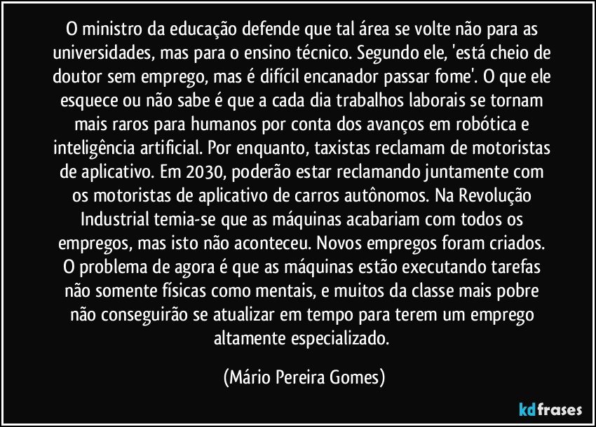 O ministro da educação defende que tal área se volte não para as universidades, mas para o ensino técnico. Segundo ele, 'está cheio de doutor sem emprego, mas é difícil encanador passar fome'. O que ele esquece ou não sabe é que a cada dia trabalhos laborais se tornam mais raros para humanos por conta dos avanços em robótica e inteligência artificial. Por enquanto, taxistas reclamam de motoristas de aplicativo. Em 2030, poderão estar reclamando juntamente com os motoristas de aplicativo de carros autônomos. Na Revolução Industrial temia-se que as máquinas acabariam com todos os empregos, mas isto não aconteceu. Novos empregos foram criados. O problema de agora é que as máquinas estão executando tarefas não somente físicas como mentais, e muitos da classe mais pobre não conseguirão se atualizar em tempo para terem um emprego altamente especializado. (Mário Pereira Gomes)