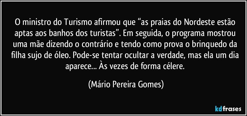 O ministro do Turismo afirmou que “as praias do Nordeste estão aptas aos banhos dos turistas”. Em seguida, o programa mostrou uma mãe dizendo o contrário e tendo como prova o brinquedo da filha sujo de óleo. Pode-se tentar ocultar a verdade, mas ela um dia aparece... Às vezes de forma célere. (Mário Pereira Gomes)