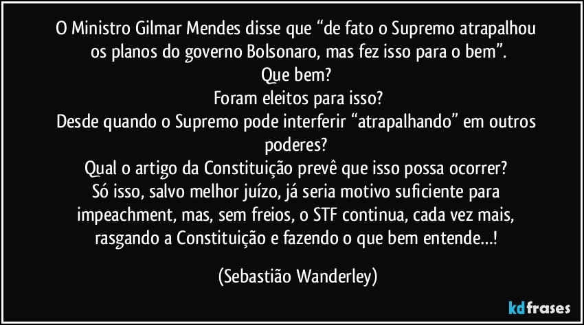 O Ministro Gilmar Mendes disse que “de fato o Supremo atrapalhou os planos do governo Bolsonaro, mas fez isso para o bem”.
Que bem? 
Foram eleitos para isso?
Desde quando o Supremo pode interferir “atrapalhando” em outros poderes? 
Qual o artigo da Constituição prevê que isso possa ocorrer? 
Só isso, salvo melhor juízo, já seria motivo suficiente para impeachment, mas, sem freios, o STF continua, cada vez mais, rasgando a Constituição e fazendo o que bem entende…! (Sebastião Wanderley)