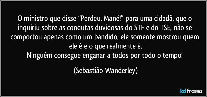 O ministro que disse “Perdeu, Mané!” para uma cidadã, que o inquiriu sobre as condutas duvidosas do STF e do TSE, não se comportou apenas como um bandido, ele somente mostrou quem ele é e o que realmente é.
Ninguém consegue enganar a todos por todo o tempo! (Sebastião Wanderley)