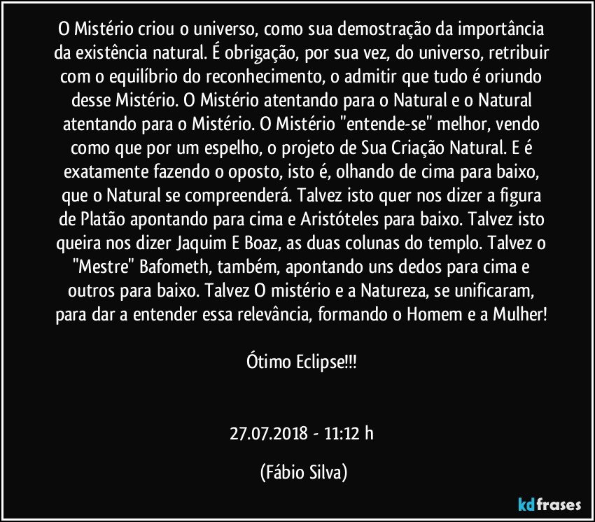 O Mistério criou o universo, como sua demostração da importância da existência natural. É obrigação, por sua vez, do universo, retribuir com o equilíbrio do reconhecimento, o admitir que tudo é oriundo desse Mistério. O Mistério atentando para o Natural e o Natural atentando para o Mistério. O Mistério "entende-se" melhor, vendo como que por um espelho, o projeto de Sua Criação Natural. E é exatamente fazendo o oposto, isto é, olhando de cima para baixo, que o Natural se compreenderá. Talvez isto quer nos dizer a figura de Platão apontando para cima e Aristóteles para baixo. Talvez isto queira nos dizer Jaquim E Boaz, as duas colunas do templo. Talvez o "Mestre" Bafometh, também, apontando uns dedos para cima e outros para baixo. Talvez O mistério e a Natureza, se unificaram, para dar a entender essa relevância, formando o Homem e a Mulher! 

Ótimo Eclipse!!! 


27.07.2018 - 11:12 h (Fábio Silva)