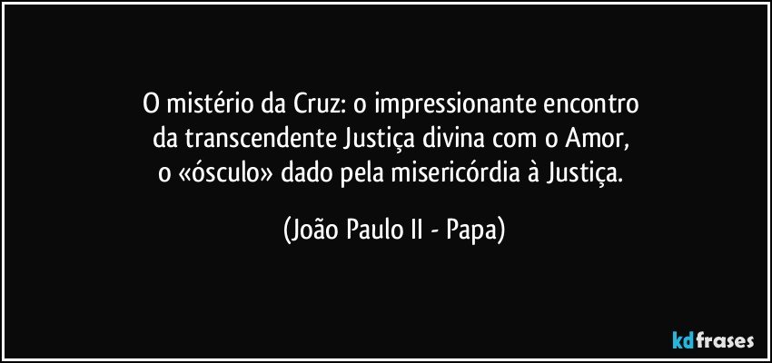 O mistério da Cruz: o impressionante encontro 
da transcendente Justiça divina com o Amor, 
o «ósculo» dado pela misericórdia à Justiça. (João Paulo II - Papa)