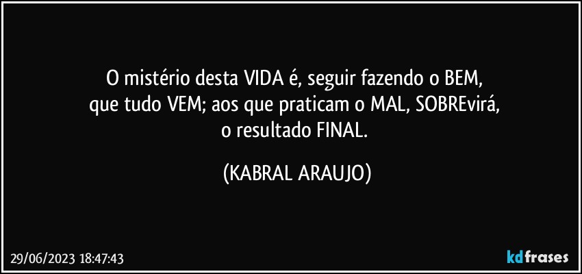 O mistério desta VIDA é, seguir fazendo o BEM, 
que tudo VEM; aos que praticam o MAL, SOBREvirá, 
o resultado FINAL. (KABRAL ARAUJO)