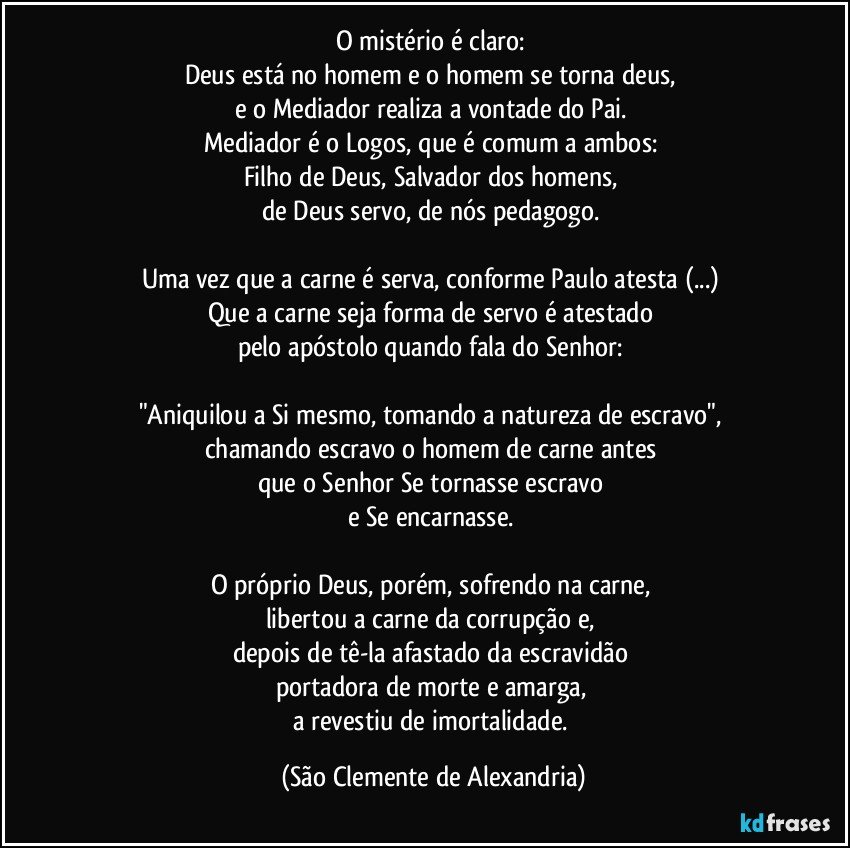 O mistério é claro: 
Deus está no homem e o homem se torna deus, 
e o Mediador realiza a vontade do Pai. 
Mediador é o Logos, que é comum a ambos: 
Filho de Deus, Salvador dos homens, 
de Deus servo, de nós pedagogo. 

Uma vez que a carne é serva, conforme Paulo atesta (...) 
Que a carne seja forma de servo é atestado 
pelo apóstolo quando fala do Senhor: 

"Aniquilou a Si mesmo, tomando a natureza de escravo", 
chamando escravo o homem de carne antes 
que o Senhor Se tornasse escravo 
e Se encarnasse. 

O próprio Deus, porém, sofrendo na carne, 
libertou a carne da corrupção e, 
depois de tê-la afastado da escravidão 
portadora de morte e amarga, 
a revestiu de imortalidade. (São Clemente de Alexandria)