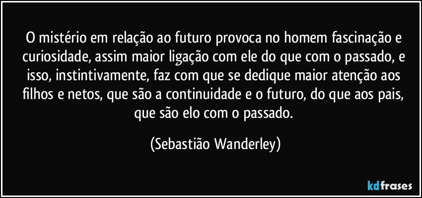 O mistério em relação ao futuro provoca no homem fascinação e  curiosidade, assim maior ligação com ele do que com o passado, e isso, instintivamente, faz com que se dedique maior atenção aos filhos e netos, que são a continuidade e o futuro, do que aos pais, que são elo com o passado. (Sebastião Wanderley)