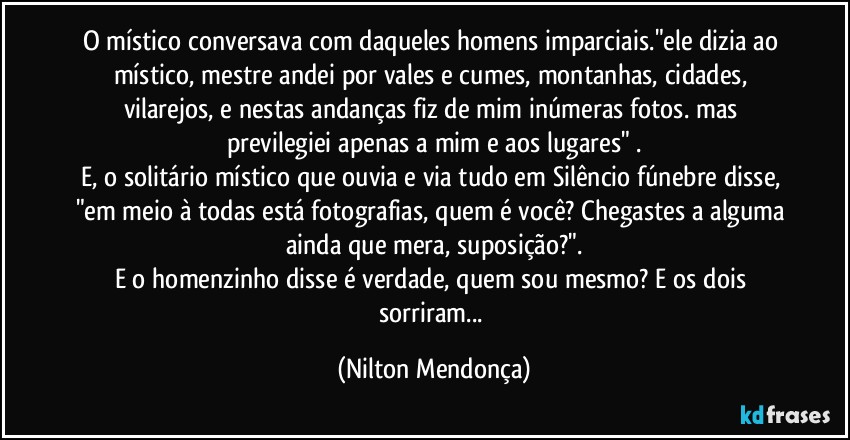 O místico conversava com daqueles homens imparciais."ele dizia ao místico, mestre andei por vales e cumes, montanhas, cidades, vilarejos, e nestas andanças fiz de mim inúmeras fotos. mas previlegiei apenas a mim e aos lugares" .
E, o solitário místico que ouvia e via tudo em Silêncio fúnebre disse, "em meio à todas está fotografias, quem é você? Chegastes a alguma ainda que mera, suposição?".
E o homenzinho disse é verdade, quem sou mesmo? E os dois sorriram... (Nilton Mendonça)