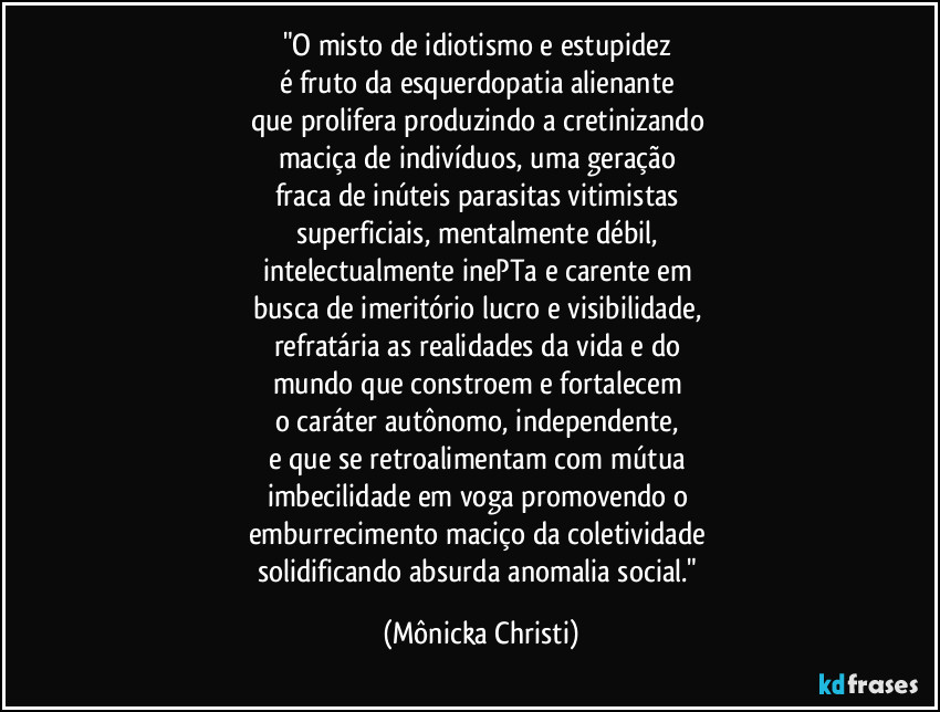 "O misto de idiotismo e estupidez
é fruto da esquerdopatia alienante
que prolifera produzindo a cretinizando
maciça de indivíduos, uma geração
fraca de inúteis parasitas vitimistas
superficiais, mentalmente débil,
intelectualmente inePTa e carente em
busca de imeritório lucro e visibilidade,
refratária as realidades da vida e do
mundo que constroem e fortalecem
o caráter autônomo, independente,
e que se retroalimentam com mútua
imbecilidade em voga promovendo o
emburrecimento maciço da coletividade
solidificando absurda anomalia social." (Mônicka Christi)