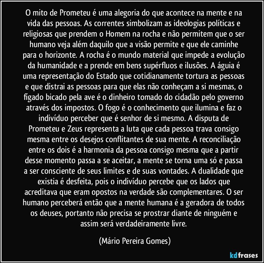 O mito de Prometeu é uma alegoria do que acontece na mente e na vida das pessoas. As correntes simbolizam as ideologias políticas e religiosas que prendem o Homem na rocha e não permitem que o ser humano veja além daquilo que a visão permite e que ele caminhe para o horizonte. A rocha é o mundo material que impede a evolução da humanidade e a prende em bens supérfluos e ilusões. A águia é uma representação do Estado que cotidianamente tortura as pessoas e que distrai as pessoas para que elas não conheçam a si mesmas, o fígado bicado pela ave é o dinheiro tomado do cidadão pelo governo através dos impostos. O fogo é o conhecimento que ilumina e faz o indivíduo perceber que é senhor de si mesmo. A disputa de Prometeu e Zeus representa a luta que cada pessoa trava consigo mesma entre os desejos conflitantes de sua mente. A reconciliação entre os dois é a harmonia da pessoa consigo mesma que a partir desse momento passa a se aceitar, a mente se torna uma só e passa a ser consciente de seus limites e de suas vontades. A dualidade que existia é desfeita, pois o indivíduo percebe que os lados que acreditava que eram opostos na verdade são complementares. O ser humano perceberá então que a mente humana é a geradora de todos os deuses, portanto não precisa se prostrar diante de ninguém e assim será verdadeiramente livre. (Mário Pereira Gomes)