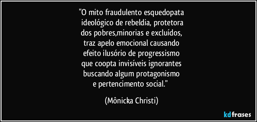 "O mito fraudulento esquedopata
 ideológico de rebeldia, protetora
dos pobres,minorias e excluídos,
traz apelo emocional causando
efeito ilusório de progressismo
que coopta invisíveis ignorantes
buscando algum protagonismo
e pertencimento social." (Mônicka Christi)