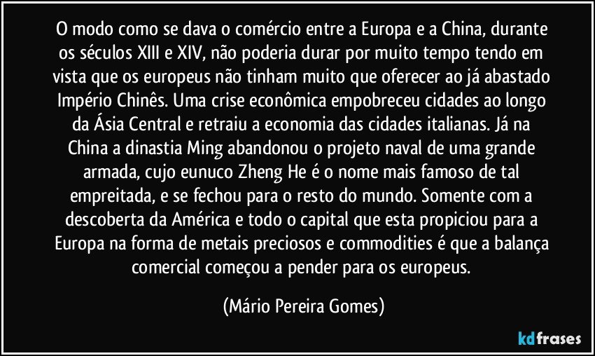 O modo como se dava o comércio entre a Europa e a China, durante os séculos XIII e XIV, não poderia durar por muito tempo tendo em vista que os europeus não tinham muito que oferecer ao já abastado Império Chinês. Uma crise econômica empobreceu cidades ao longo da Ásia Central e retraiu a economia das cidades italianas. Já na China a dinastia Ming abandonou o projeto naval de uma grande armada, cujo eunuco Zheng He é o nome mais famoso de tal empreitada, e se fechou para o resto do mundo. Somente com a descoberta da América e todo o capital que esta propiciou para a Europa na forma de metais preciosos e commodities é que a balança comercial começou a pender para os europeus. (Mário Pereira Gomes)