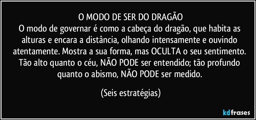 O MODO DE SER DO DRAGÃO
O modo de governar é como a cabeça do dragão, que habita as alturas e encara a distância, olhando intensamente e ouvindo atentamente. Mostra a sua forma, mas OCULTA o seu sentimento. Tão alto quanto o céu, NÃO PODE ser entendido; tão profundo quanto o abismo, NÃO PODE ser medido. (Seis estratégias)