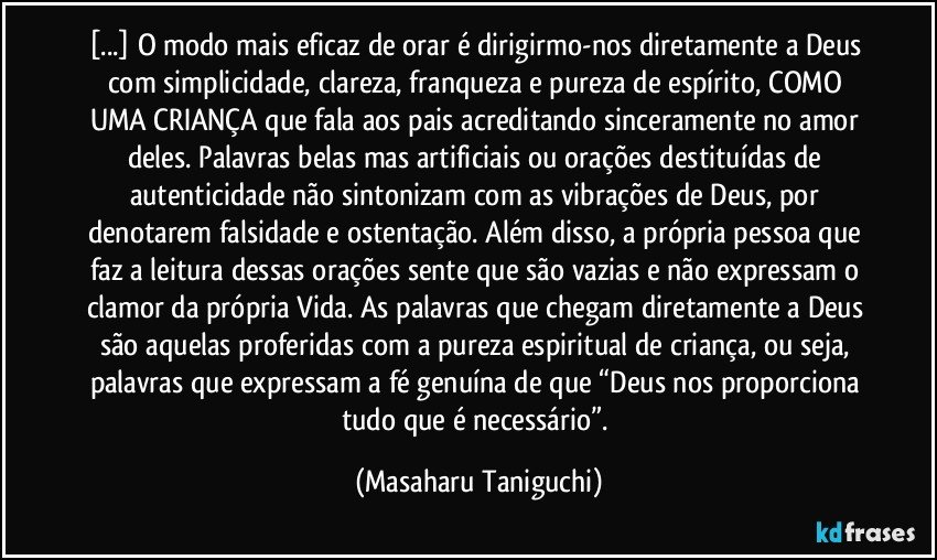 [...] O modo mais eficaz de orar é dirigirmo-nos diretamente a Deus com simplicidade, clareza, franqueza e pureza de espírito, COMO UMA CRIANÇA que fala aos pais acreditando sinceramente no amor deles. Palavras belas mas artificiais ou orações destituídas de autenticidade não sintonizam com as vibrações de Deus, por denotarem falsidade e ostentação. Além disso, a própria pessoa que faz a leitura dessas orações sente que são vazias e não expressam o clamor da própria Vida. As palavras que chegam diretamente a Deus são aquelas proferidas com a pureza espiritual de criança, ou seja, palavras que expressam a fé genuína de que “Deus nos proporciona tudo que é necessário”. (Masaharu Taniguchi)