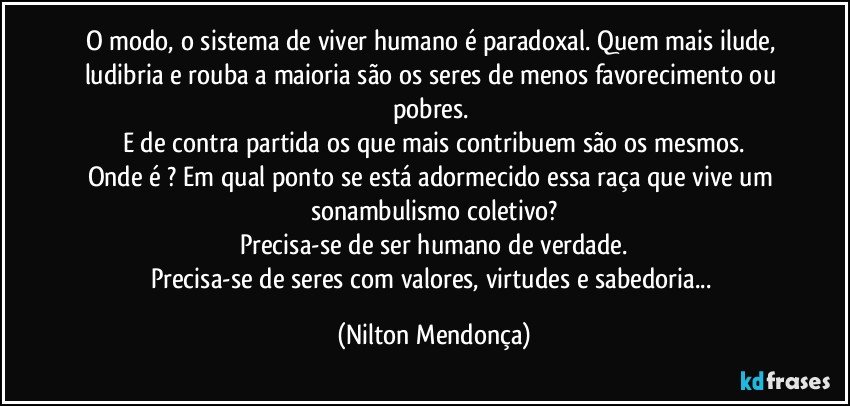 O modo, o sistema de viver humano é paradoxal. Quem mais ilude, ludibria e rouba a maioria são os seres de menos favorecimento ou pobres. 
E de contra partida os que mais contribuem são os mesmos.
Onde é ? Em qual ponto se está adormecido essa raça que vive um sonambulismo coletivo?
Precisa-se de ser humano de verdade.
Precisa-se de seres com valores, virtudes e sabedoria... (Nilton Mendonça)