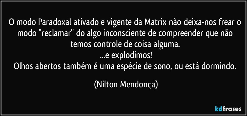 O modo Paradoxal ativado e vigente da Matrix não deixa-nos frear o modo "reclamar" do algo inconsciente de compreender que não temos controle de coisa alguma. 
...e explodimos!
Olhos abertos também é uma espécie de sono, ou está dormindo. (Nilton Mendonça)