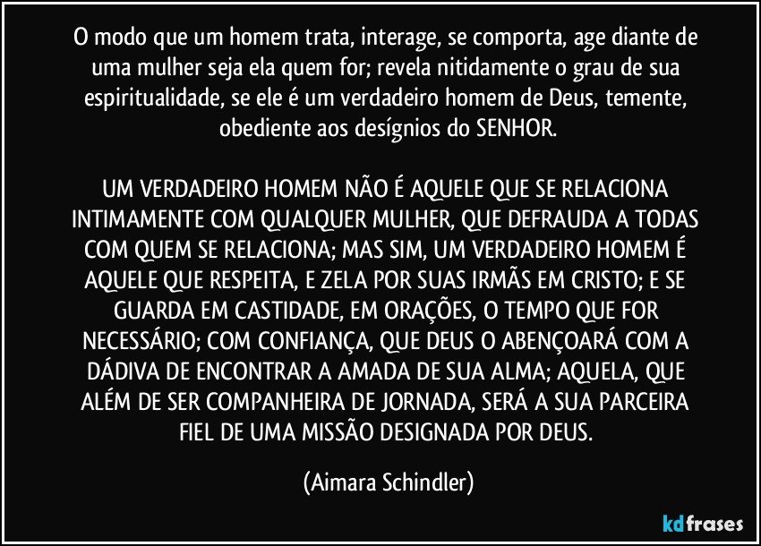 O modo que um homem trata, interage, se comporta, age diante de uma mulher seja ela quem for; revela nitidamente o grau de sua espiritualidade, se ele é um verdadeiro homem de Deus, temente, obediente aos desígnios do SENHOR.

UM VERDADEIRO HOMEM NÃO É AQUELE QUE SE RELACIONA INTIMAMENTE COM QUALQUER MULHER, QUE DEFRAUDA A TODAS COM QUEM SE RELACIONA; MAS SIM, UM VERDADEIRO HOMEM É AQUELE QUE RESPEITA, E ZELA POR SUAS IRMÃS EM CRISTO; E SE GUARDA EM CASTIDADE,  EM ORAÇÕES, O TEMPO QUE FOR NECESSÁRIO;  COM CONFIANÇA, QUE DEUS O ABENÇOARÁ COM A DÁDIVA DE ENCONTRAR A AMADA DE SUA ALMA; AQUELA, QUE ALÉM DE SER COMPANHEIRA DE JORNADA, SERÁ A SUA PARCEIRA FIEL DE UMA MISSÃO DESIGNADA POR DEUS. (Aimara Schindler)