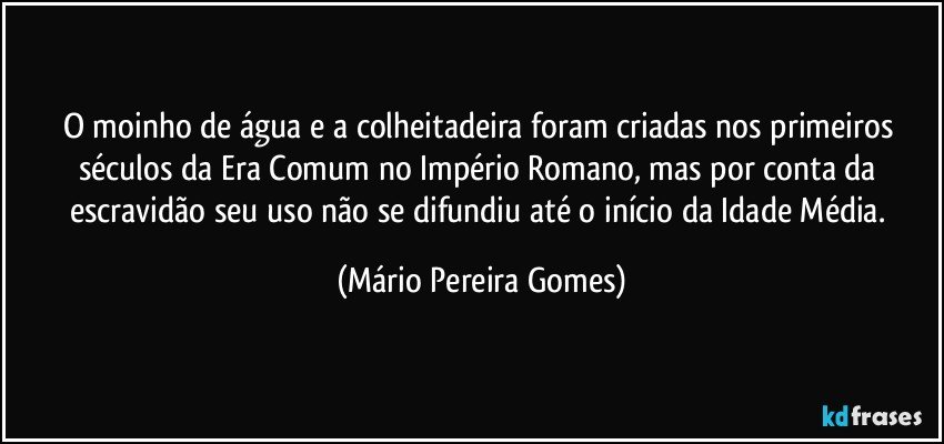 O moinho de água e a colheitadeira foram criadas nos primeiros séculos da Era Comum no Império Romano, mas por conta da escravidão seu uso não se difundiu até o início da Idade Média. (Mário Pereira Gomes)