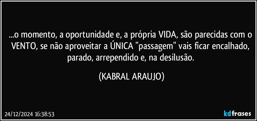 ...o momento, a oportunidade e, a própria VIDA, são parecidas com o VENTO, se não aproveitar a ÚNICA "passagem" vais ficar encalhado, parado, arrependido e, na desilusão. (KABRAL ARAUJO)