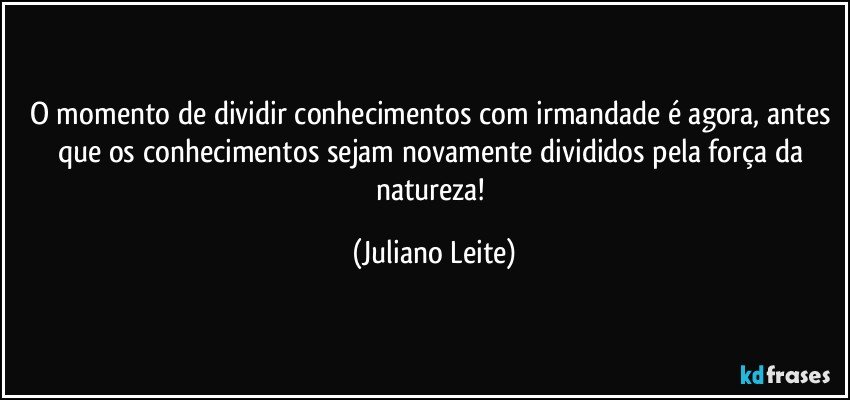 O momento de dividir conhecimentos com irmandade é agora, antes que os conhecimentos sejam novamente divididos pela força da natureza! (Juliano Leite)