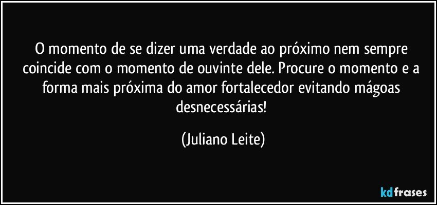 O momento de se dizer uma verdade ao próximo nem sempre coincide com o momento de ouvinte dele. Procure o momento e a forma mais próxima do amor fortalecedor evitando mágoas desnecessárias! (Juliano Leite)