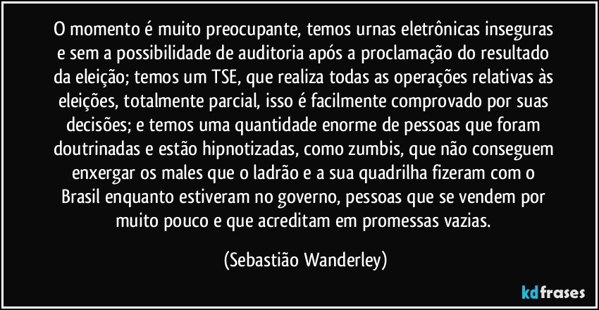 O momento é muito preocupante, temos urnas eletrônicas inseguras e sem a possibilidade de auditoria após a proclamação do resultado da eleição; temos um TSE, que realiza todas as operações relativas às eleições, totalmente parcial, isso é facilmente comprovado por suas decisões; e temos uma quantidade enorme de pessoas que foram doutrinadas e estão hipnotizadas, como zumbis, que não conseguem enxergar os males que o ladrão e a sua quadrilha fizeram com o Brasil enquanto estiveram no governo, pessoas que se vendem por muito pouco e que acreditam em promessas vazias. (Sebastião Wanderley)