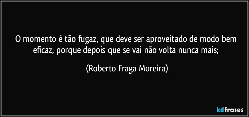 O momento é tão fugaz,  que deve ser aproveitado de modo bem eficaz, porque depois que se vai não volta nunca mais; (Roberto Fraga Moreira)