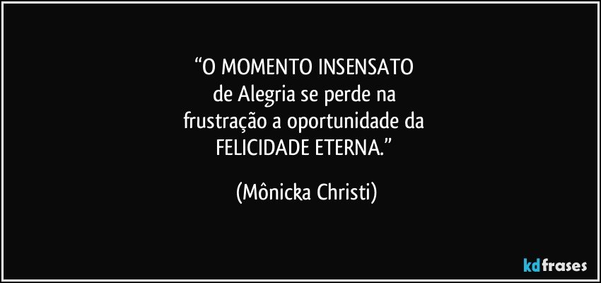 “O MOMENTO INSENSATO 
de Alegria se perde na 
frustração a oportunidade da 
FELICIDADE ETERNA.” (Mônicka Christi)