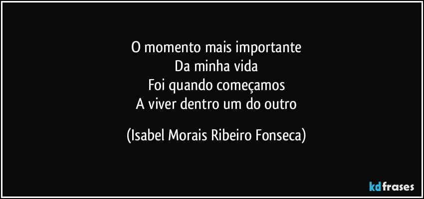 O momento mais importante
 Da minha vida 
Foi quando começamos
 A viver dentro um do outro (Isabel Morais Ribeiro Fonseca)