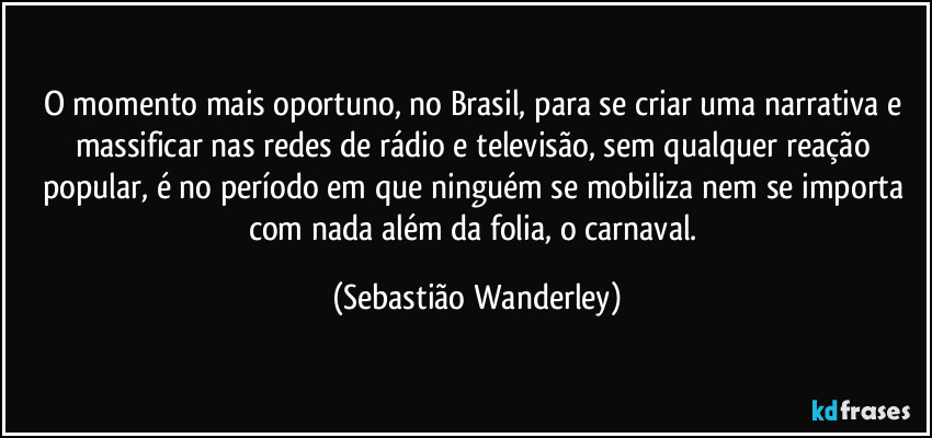 O momento mais oportuno, no Brasil, para se criar uma narrativa e massificar nas redes de rádio e televisão, sem qualquer reação popular, é no período em que ninguém se mobiliza nem se importa com nada além da folia, o carnaval. (Sebastião Wanderley)