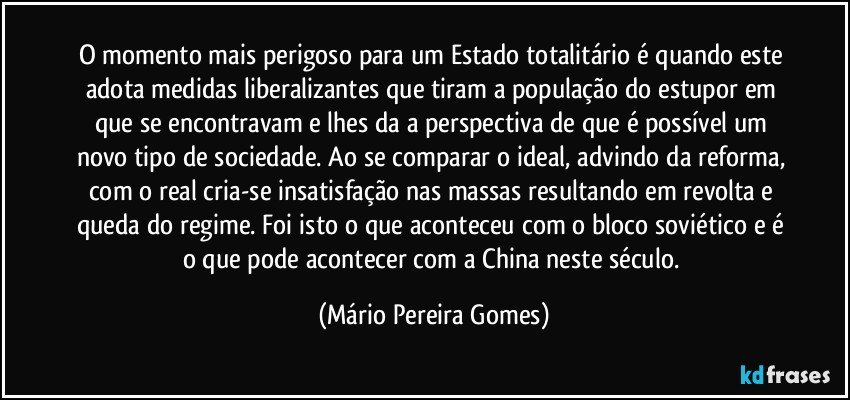 O momento mais perigoso para um Estado totalitário é quando este adota medidas liberalizantes que tiram a população do estupor em que se encontravam e lhes da a perspectiva de que é possível um novo tipo de sociedade. Ao se comparar o ideal, advindo da reforma, com o real cria-se insatisfação nas massas resultando em revolta e queda do regime. Foi isto o que aconteceu com o bloco soviético e é o que pode acontecer com a China neste século. (Mário Pereira Gomes)