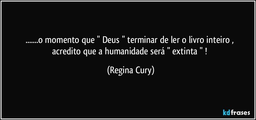 ...o momento que " Deus "  terminar de ler   o livro inteiro , acredito que a  humanidade será  " extinta " ! (Regina Cury)