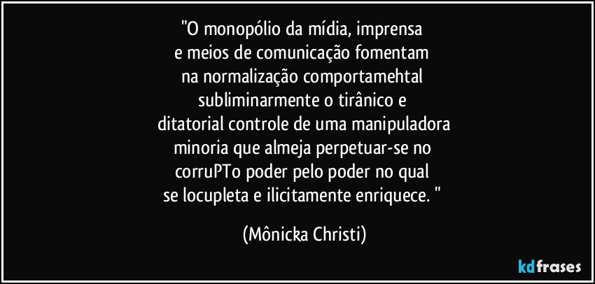 "O monopólio da mídia, imprensa 
e meios de comunicação fomentam 
na normalização comportamehtal 
subliminarmente o tirânico e 
ditatorial controle de uma manipuladora
minoria que almeja perpetuar-se no 
corruPTo poder pelo poder no qual 
se locupleta e ilicitamente enriquece. " (Mônicka Christi)