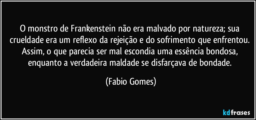 O monstro de Frankenstein não era malvado por natureza; sua crueldade era um reflexo da rejeição e do sofrimento que enfrentou. Assim, o que parecia ser mal escondia uma essência bondosa, enquanto a verdadeira maldade se disfarçava de bondade. (Fabio Gomes)