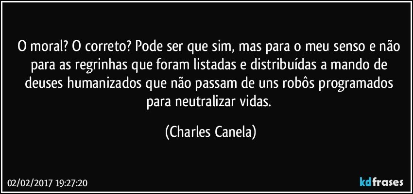 O moral? O correto? Pode ser que sim, mas para o meu senso e não para as regrinhas que foram listadas e distribuídas a mando de deuses humanizados que não passam de uns robôs programados para neutralizar vidas. (Charles Canela)