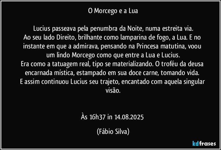 O Morcego e a Lua

Lucius passeava pela penumbra da Noite, numa estreita via.
Ao seu lado Direito, brilhante como lamparina de fogo, a Lua. E no instante em que a admirava, pensando na Princesa matutina, voou um lindo Morcego como que entre a Lua e Lucius.
Era como a tatuagem real, tipo se materializando. O troféu da deusa encarnada mística, estampado em sua doce carne, tomando vida. 
E assim continuou Lucius seu trajeto, encantado com aquela singular visão.


Às 16h37 in 14.08.2025 (Fábio Silva)