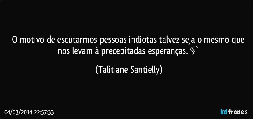 O motivo de escutarmos pessoas indiotas talvez seja o mesmo que nos levam à precepitadas esperanças. §° (Talitiane Santielly)