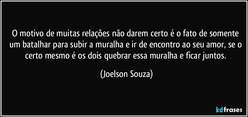 O motivo de muitas relações não darem certo é o fato de somente um batalhar para subir a muralha e ir de encontro ao seu amor, se o certo mesmo é os dois quebrar essa muralha e ficar juntos. (Joelson Souza)